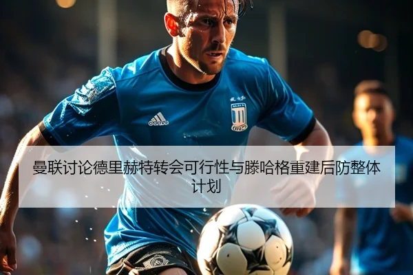 曼联讨论德里赫特转会可行性与滕哈格重建后防整体计划